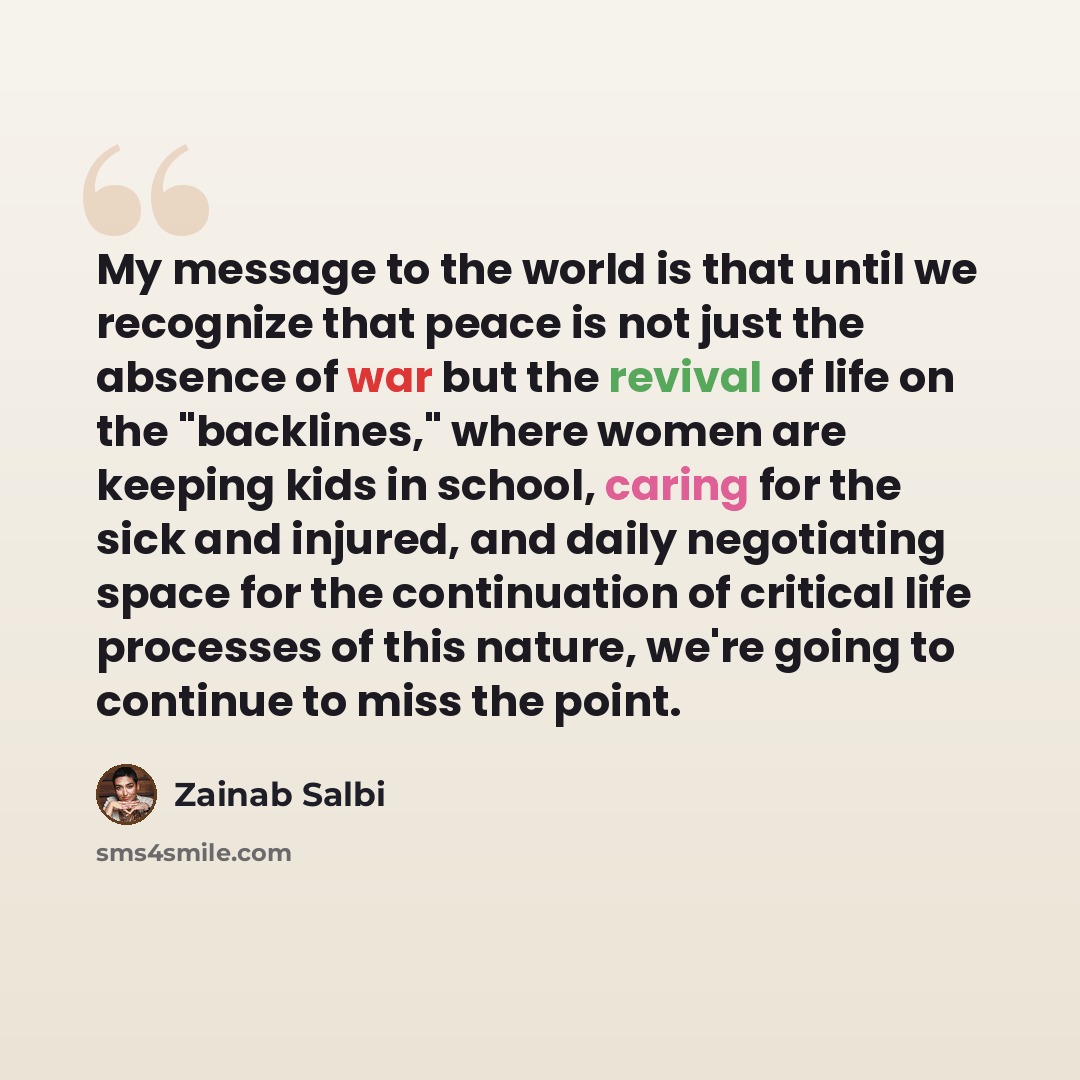 “My message to the world is that until we recognize that peace is not just the absence of war but the revival of life on the "backlines," where women are keeping kids in school, caring for the sick and injured, and daily negotiating space for the continuation of critical life processes of this…” quote by Zainab Salbi