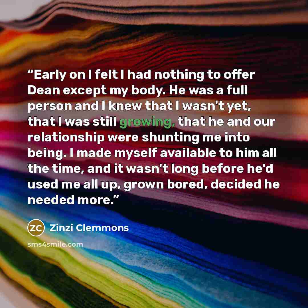“Early on I felt I had nothing to offer Dean except my body. He was a full person and I knew that I wasn't yet, that I was still growing, that he and our relationship were shunting me into being. I made myself available to him all the time, and it wasn't long before he'd used me all up, grown…” quote by Zinzi Clemmons