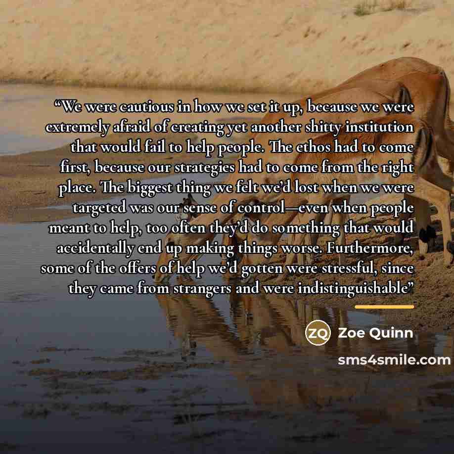 “We were cautious in how we set it up, because we were extremely afraid of creating yet another shitty institution that would fail to help people. The ethos had to come first, because our strategies had to come from the right place. The biggest thing we felt we’d lost when we were targeted was our…” quote by Zoe Quinn