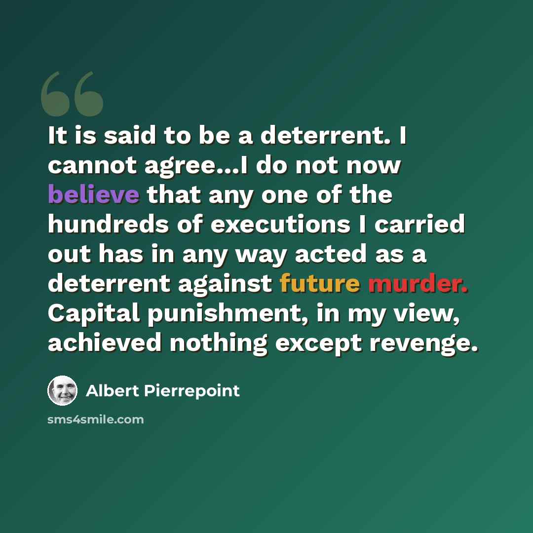 “It is said to be a deterrent. I cannot agree…I do not now believe that any one of the hundreds of executions I carried out has in any way acted as a deterrent against future murder. Capital punishment, in my view, achieved nothing except revenge.” quote by Albert Pierrepoint