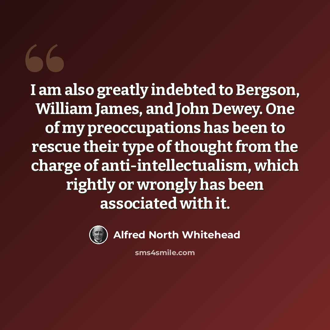 “I am also greatly indebted to Bergson, William James, and John Dewey. One of my preoccupations has been to rescue their type of thought from the charge of anti-intellectualism, which rightly or wrongly has been associated with it.” quote by Alfred North Whitehead