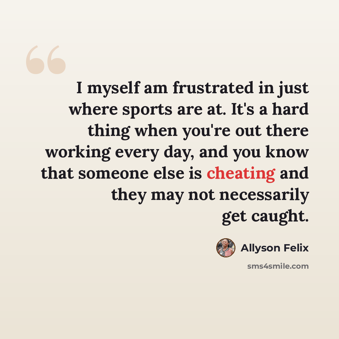 “I myself am frustrated in just where sports are at. It's a hard thing when you're out there working every day, and you know that someone else is cheating and they may not necessarily get caught.” quote by Allyson Felix