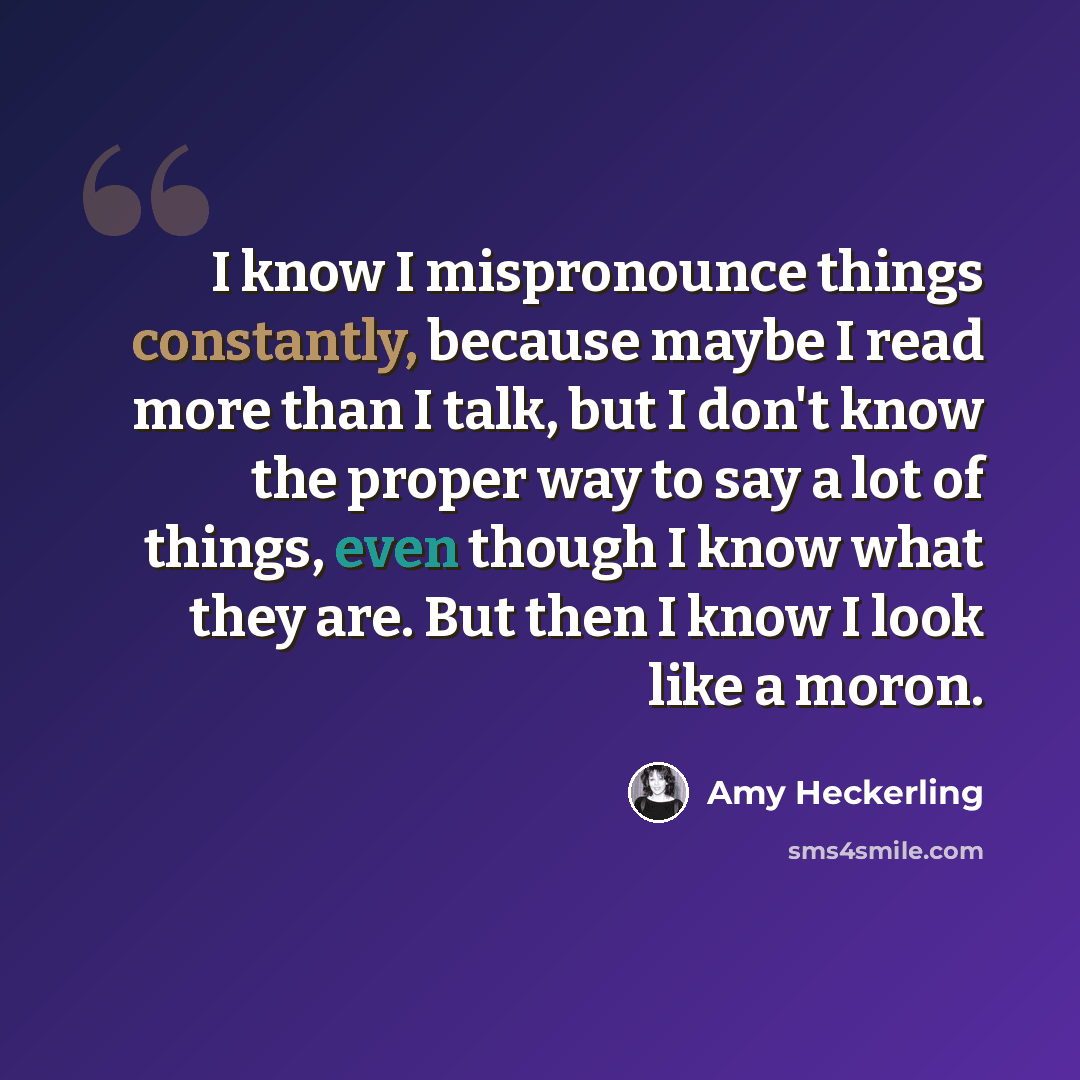 “I know I mispronounce things constantly, because maybe I read more than I talk, but I don't know the proper way to say a lot of things, even though I know what they are. But then I know I look like a moron.” quote by Amy Heckerling