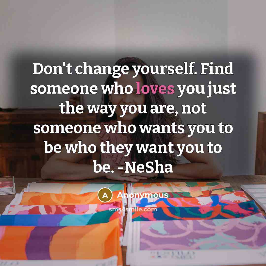 “Don't change yourself. Find someone who loves you just the way you are, not someone who wants you to be who they want you to be. -NeSha” quote by Anonymous
