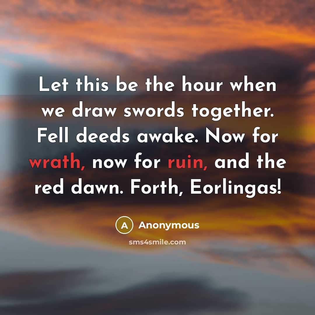 “Let this be the hour when we draw swords together. Fell deeds awake. Now for wrath, now for ruin, and the red dawn. Forth, Eorlingas!” quote by Anonymous
