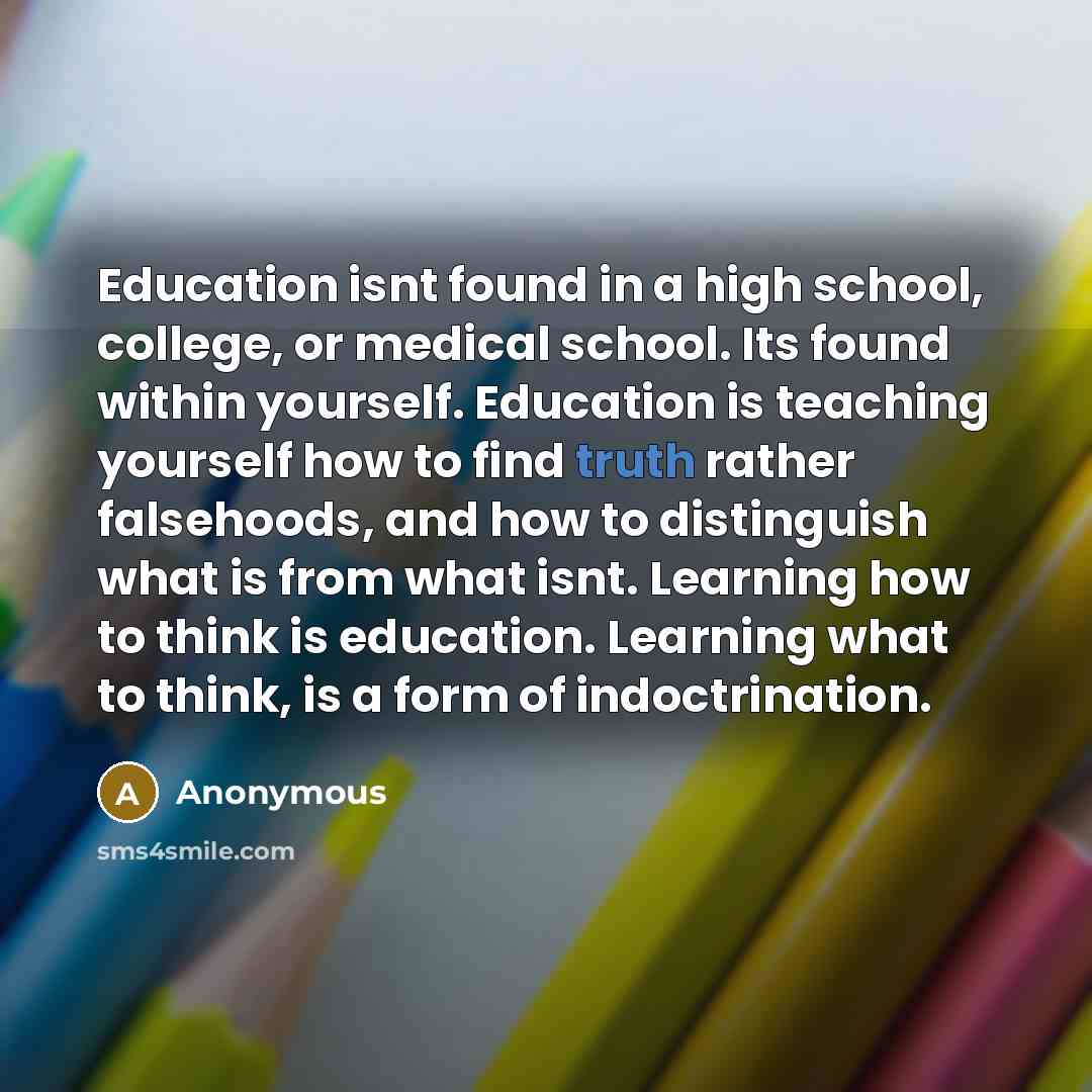 “Education isnt found in a high school, college, or medical school. Its found within yourself. Education is teaching yourself how to find truth rather falsehoods, and how to distinguish what is from what isnt. Learning how to think is education. Learning what to think, is a form of indoctrination.” quote by Anonymous