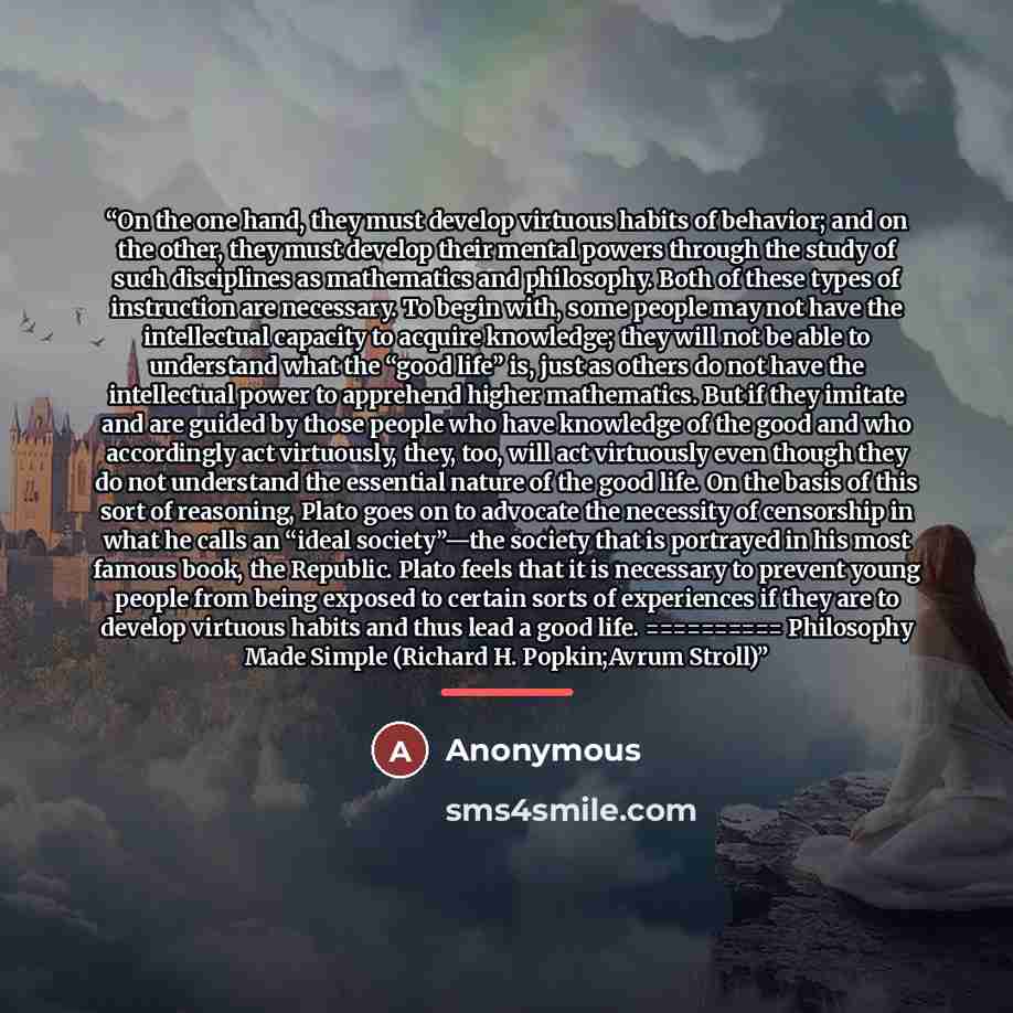 “On the one hand, they must develop virtuous habits of behavior; and on the other, they must develop their mental powers through the study of such disciplines as mathematics and philosophy. Both of these types of instruction are necessary. To begin with, some people may not have the intellectual…” quote by Anonymous