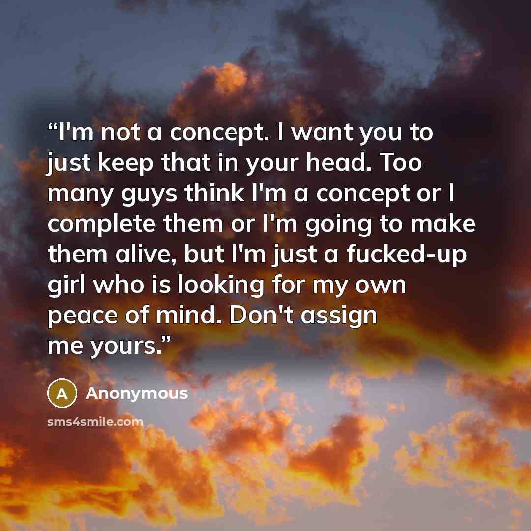 “I'm not a concept. I want you to just keep that in your head. Too many guys think I'm a concept or I complete them or I'm going to make them alive, but I'm just a fucked-up girl who is looking for my own peace of mind. Don't assign me yours.” quote by Anonymous
