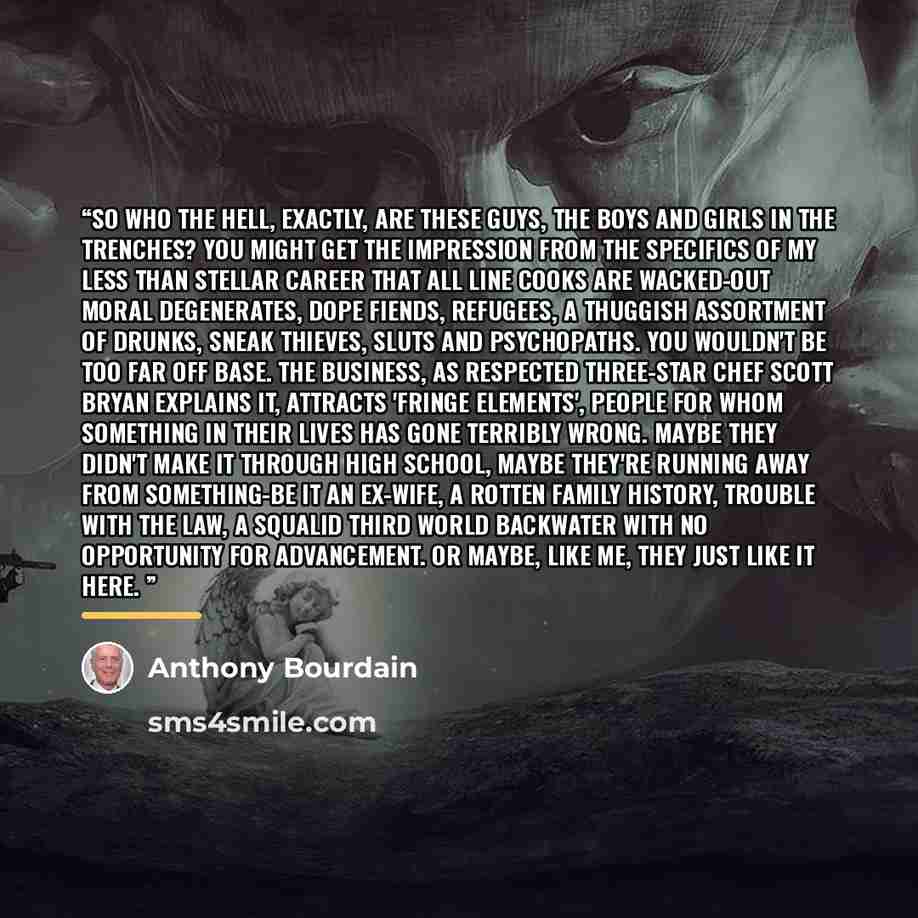 “So who the hell, exactly, are these guys, the boys and girls in the trenches? You might get the impression from the specifics of my less than stellar career that all line cooks are wacked-out moral degenerates, dope fiends, refugees, a thuggish assortment of drunks, sneak thieves, sluts and…” quote by Anthony Bourdain
