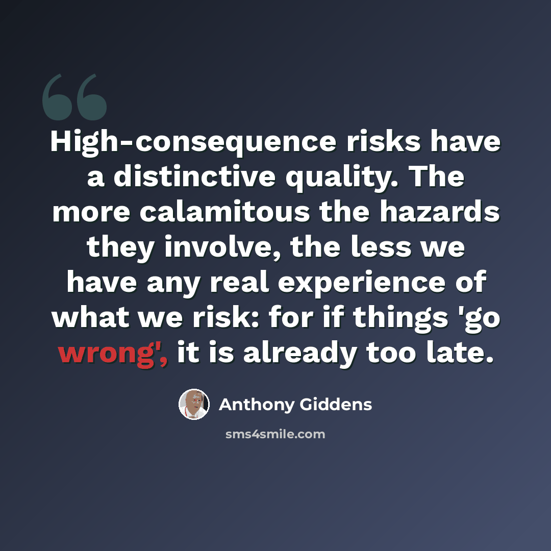 “High-consequence risks have a distinctive quality. The more calamitous the hazards they involve, the less we have any real experience of what we risk: for if things 'go wrong', it is already too late.” quote by Anthony Giddens