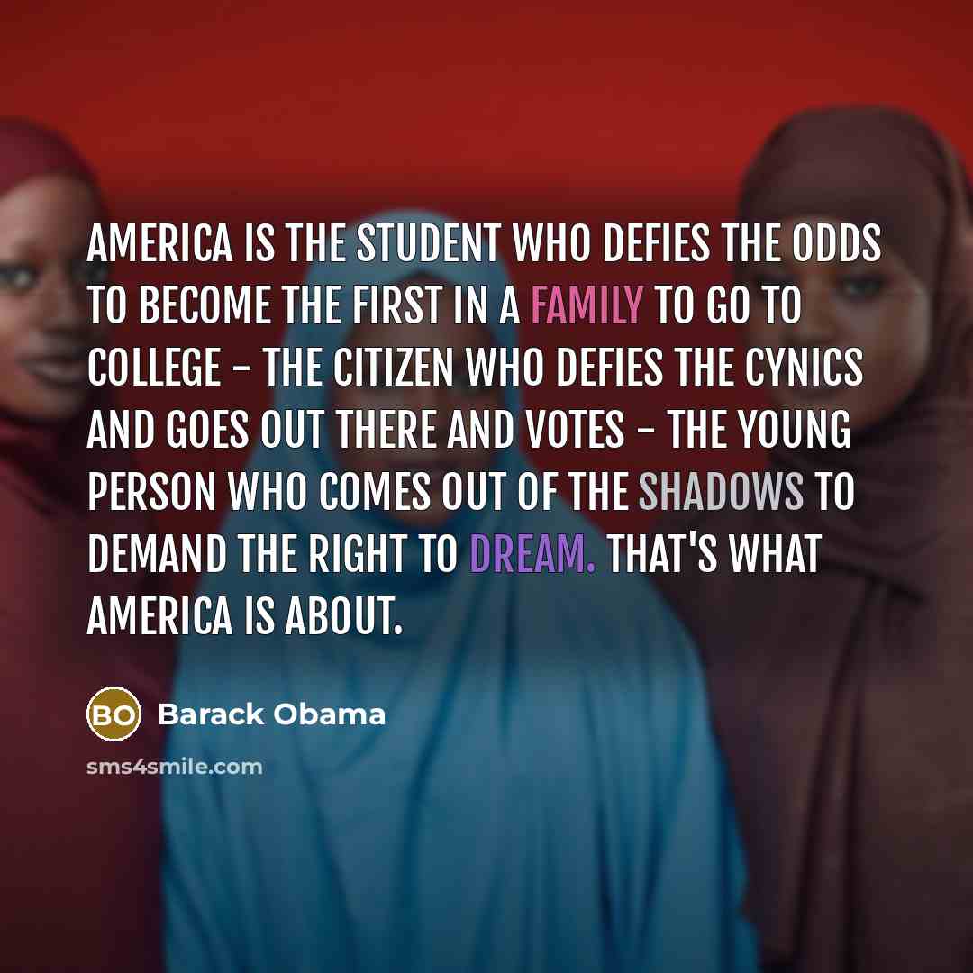 “America is the student who defies the odds to become the first in a family to go to college - the citizen who defies the cynics and goes out there and votes - the young person who comes out of the shadows to demand the right to dream. That's what America is about.” quote by Barack Obama