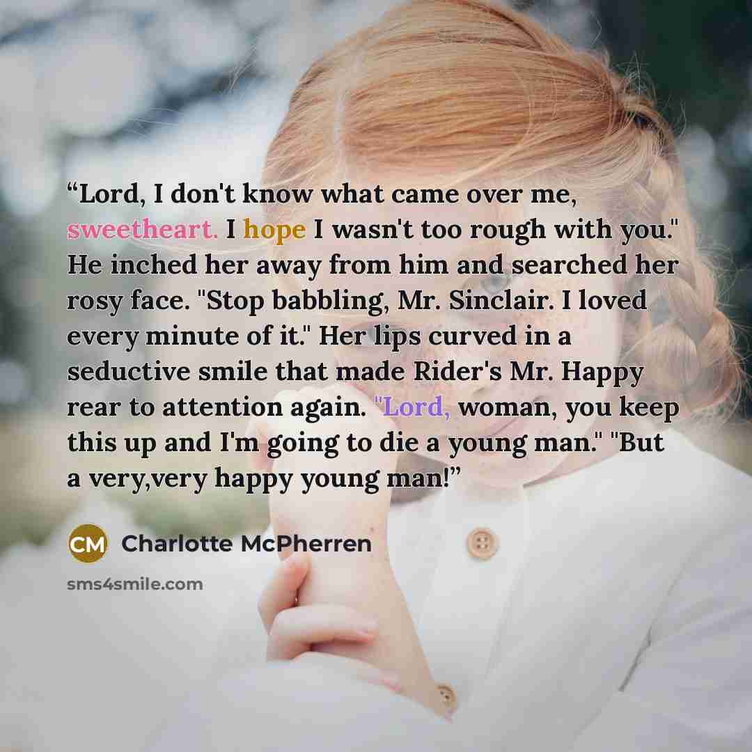 “Lord, I don't know what came over me, sweetheart. I hope I wasn't too rough with you." He inched her away from him and searched her rosy face. "Stop babbling, Mr. Sinclair. I loved every minute of it." Her lips curved in a seductive smile that made Rider's Mr. Happy rear to attention again. "Lord…” quote by Charlotte McPherren
