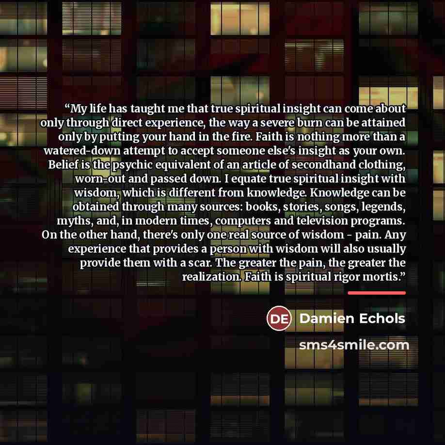 “My life has taught me that true spiritual insight can come about only through direct experience, the way a severe burn can be attained only by putting your hand in the fire. Faith is nothing more than a watered-down attempt to accept someone else's insight as your own. Belief is the psychic…” quote by Damien Echols