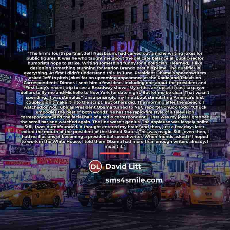 “The firm’s fourth partner, Jeff Nussbaum, had carved out a niche writing jokes for public figures. It was he who taught me about the delicate balance all public-sector humorists hope to strike. Writing something funny for a politician, I learned, is like designing something stunning for Marlon…” quote by David Litt