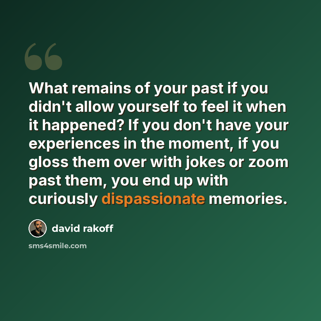 “What remains of your past if you didn't allow yourself to feel it when it happened? If you don't have your experiences in the moment, if you gloss them over with jokes or zoom past them, you end up with curiously dispassionate memories.” quote by David Rakoff