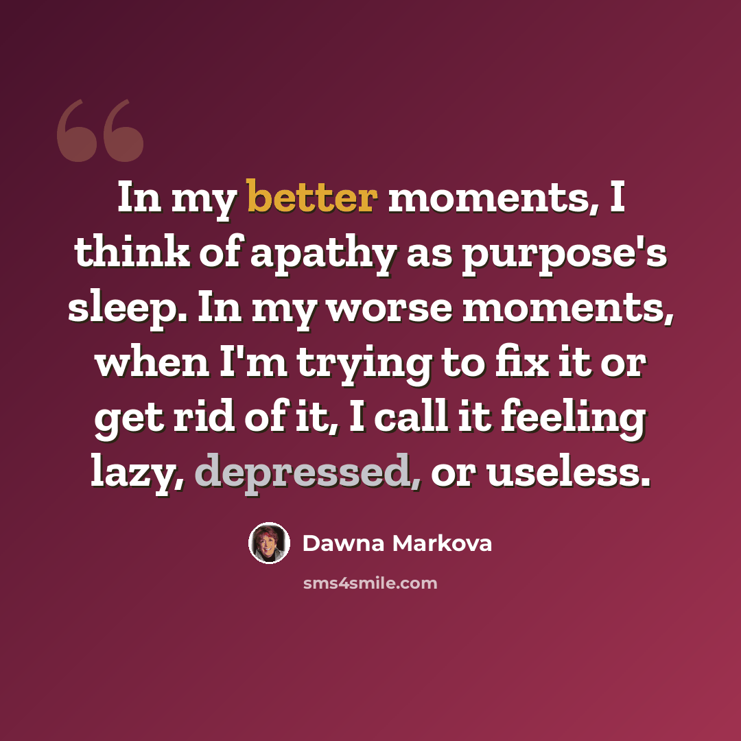 “In my better moments, I think of apathy as purpose's sleep. In my worse moments, when I'm trying to fix it or get rid of it, I call it feeling lazy, depressed, or useless.” quote by Dawna Markova