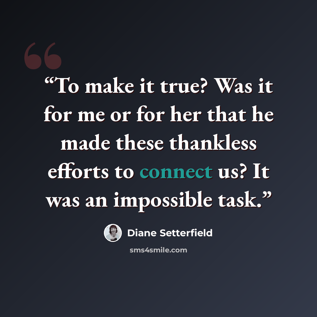 “To make it true? Was it for me or for her that he made these thankless efforts to connect us? It was an impossible task.” quote by Diane Setterfield