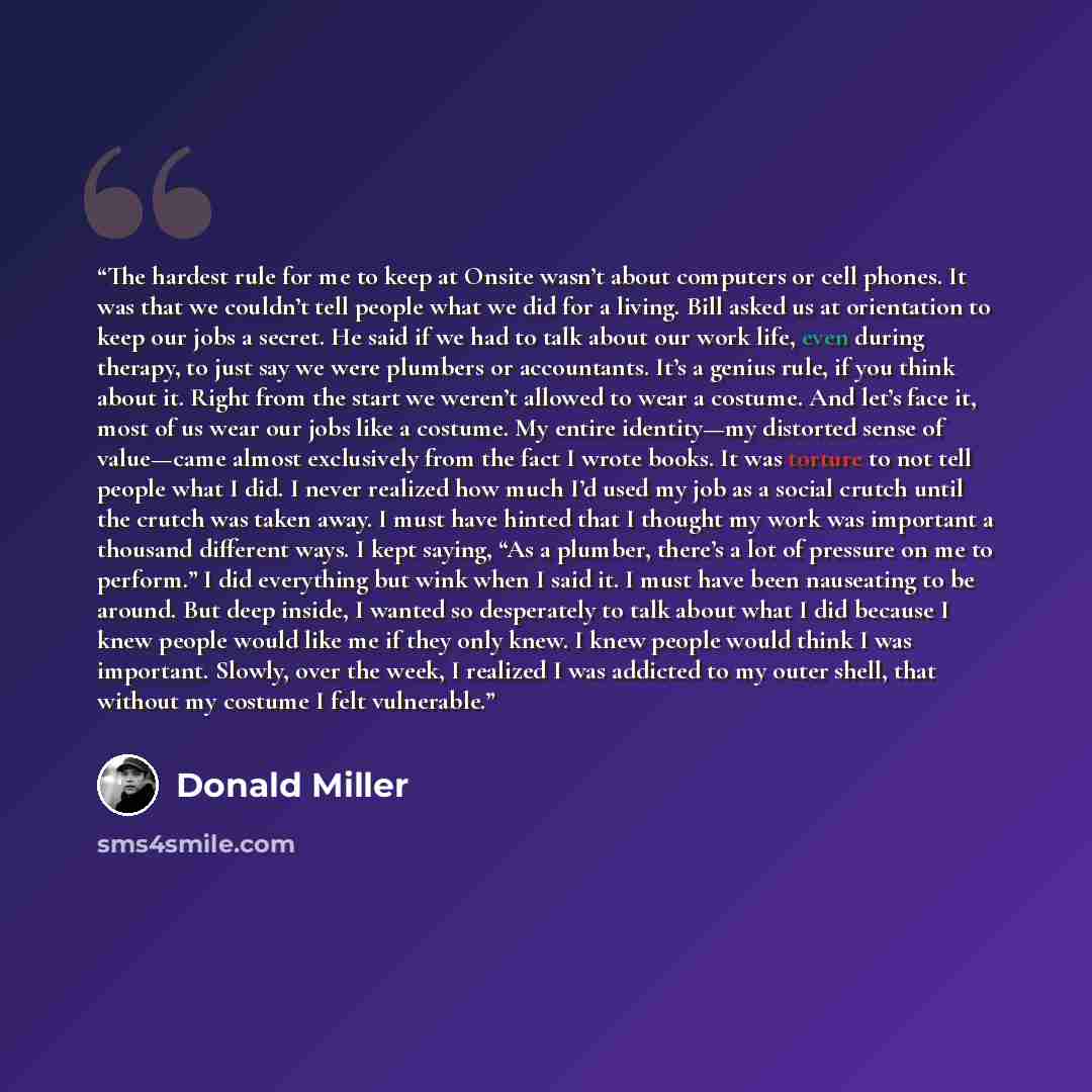 “The hardest rule for me to keep at Onsite wasn’t about computers or cell phones. It was that we couldn’t tell people what we did for a living. Bill asked us at orientation to keep our jobs a secret. He said if we had to talk about our work life, even during therapy, to just say we were plumbers or…” quote by Donald Miller