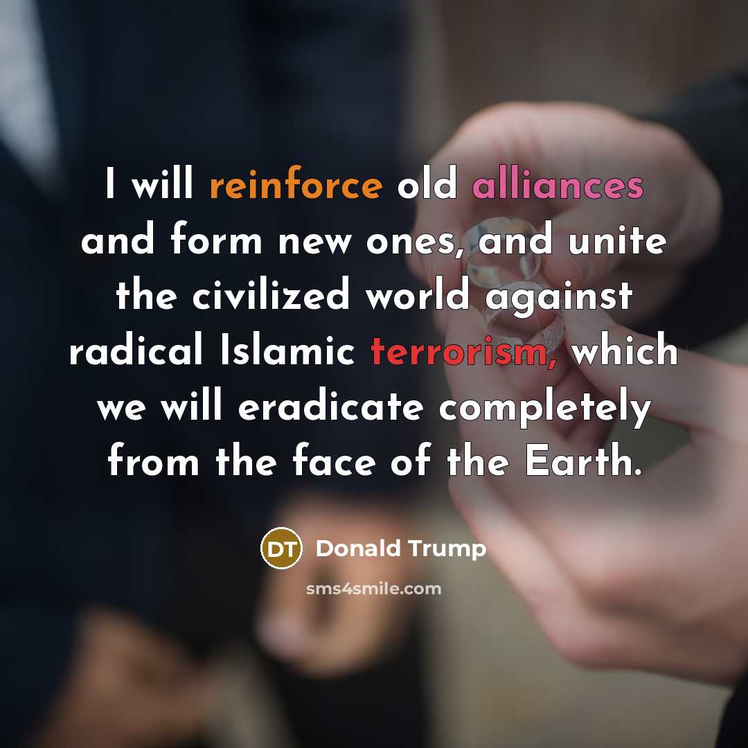 “I will reinforce old alliances and form new ones, and unite the civilized world against radical Islamic terrorism, which we will eradicate completely from the face of the Earth.” quote by Donald Trump