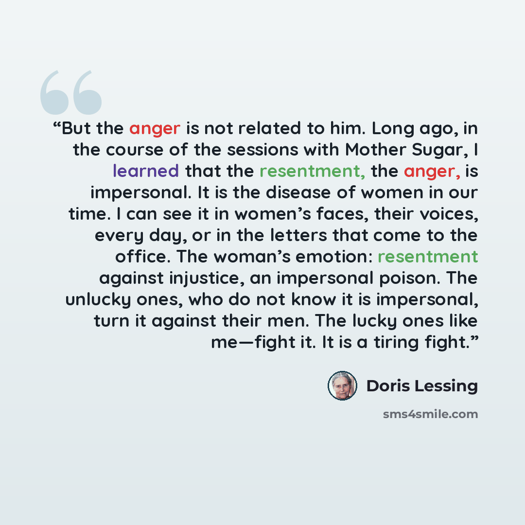 “But the anger is not related to him. Long ago, in the course of the sessions with Mother Sugar, I learned that the resentment, the anger, is impersonal. It is the disease of women in our time. I can see it in women’s faces, their voices, every day, or in the letters that come to the office. The…” quote by Doris Lessing