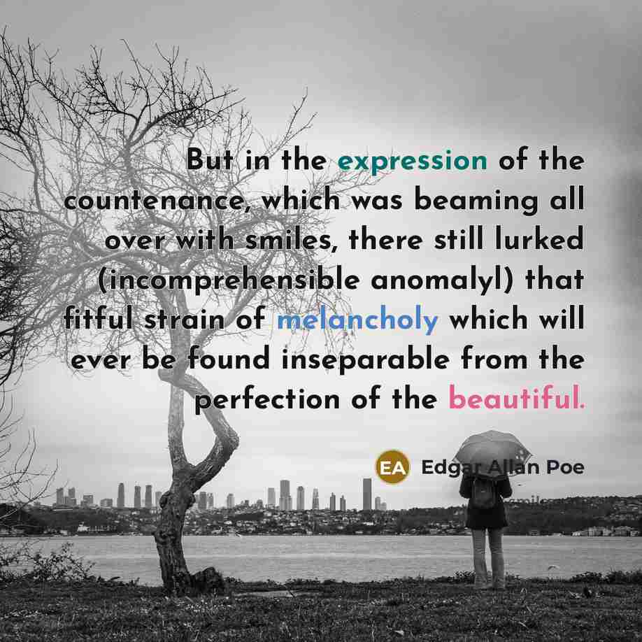 “But in the expression of the countenance, which was beaming all over with smiles, there still lurked (incomprehensible anomalyl) that fitful strain of melancholy which will ever be found inseparable from the perfection of the beautiful.” quote by Edgar Allan Poe