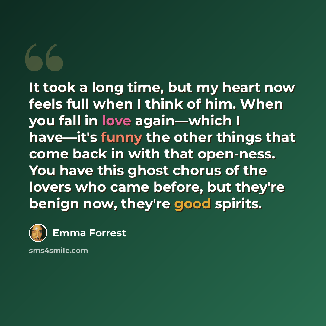 “It took a long time, but my heart now feels full when I think of him. When you fall in love again—which I have—it's funny the other things that come back in with that open-ness. You have this ghost chorus of the lovers who came before, but they're benign now, they're good spirits.” quote by Emma Forrest