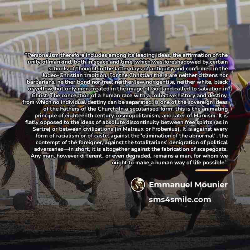 “Personalism therefore includes among its leading ideas, the affirmation of the unity of mankind, both in space and time, which was foreshadowed by certain schools of thought in the latter days of antiquity and confirmed in the Judeo-Christian tradition. For the Christian there are neither citizens…” quote by Emmanuel Mounier