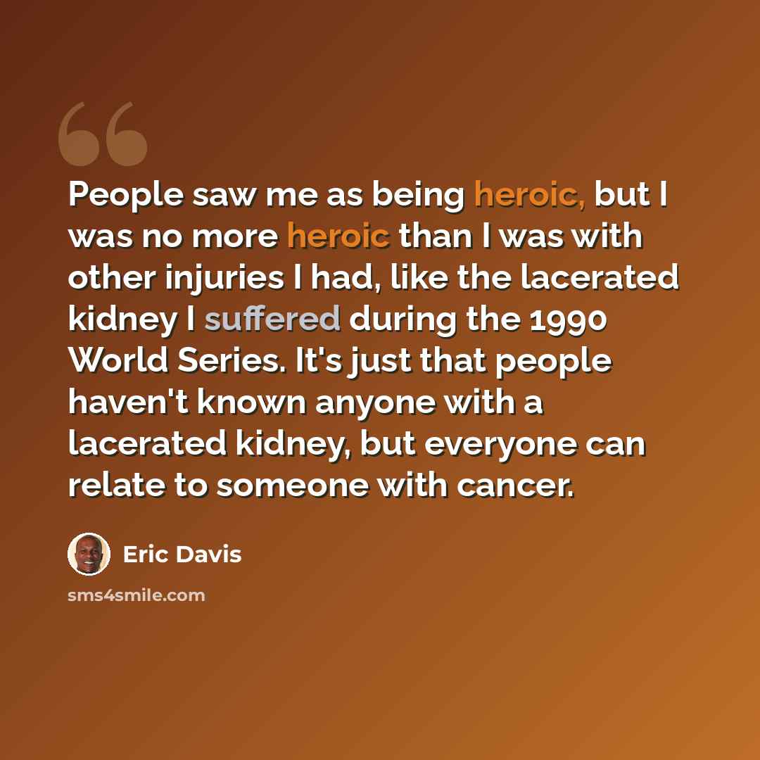“People saw me as being heroic, but I was no more heroic than I was with other injuries I had, like the lacerated kidney I suffered during the 1990 World Series. It's just that people haven't known anyone with a lacerated kidney, but everyone can relate to someone with cancer.” quote by Eric Davis
