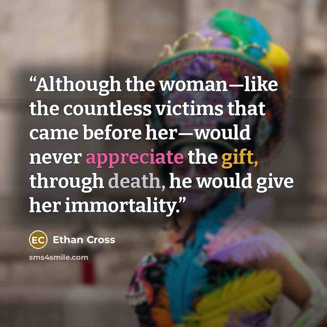 “Although the woman—like the countless victims that came before her—would never appreciate the gift, through death, he would give her immortality.” quote by Ethan Cross