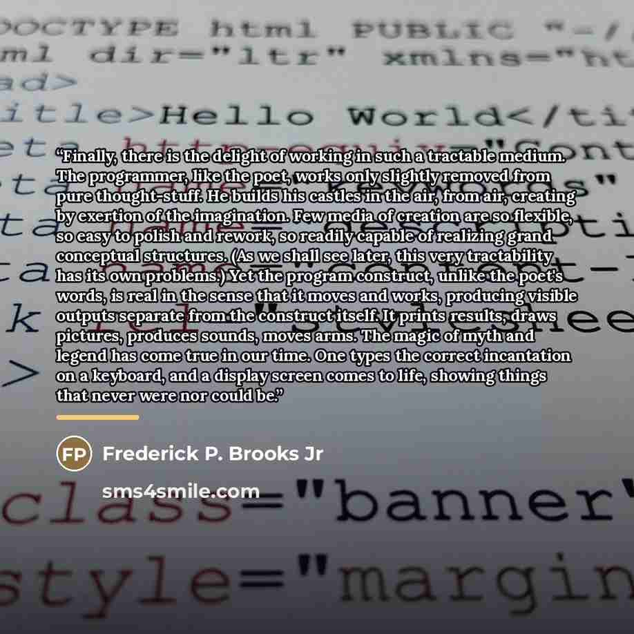 “Finally, there is the delight of working in such a tractable medium. The programmer, like the poet, works only slightly removed from pure thought-stuff. He builds his castles in the air, from air, creating by exertion of the imagination. Few media of creation are so flexible, so easy to polish and…” quote by Frederick P. Brooks Jr