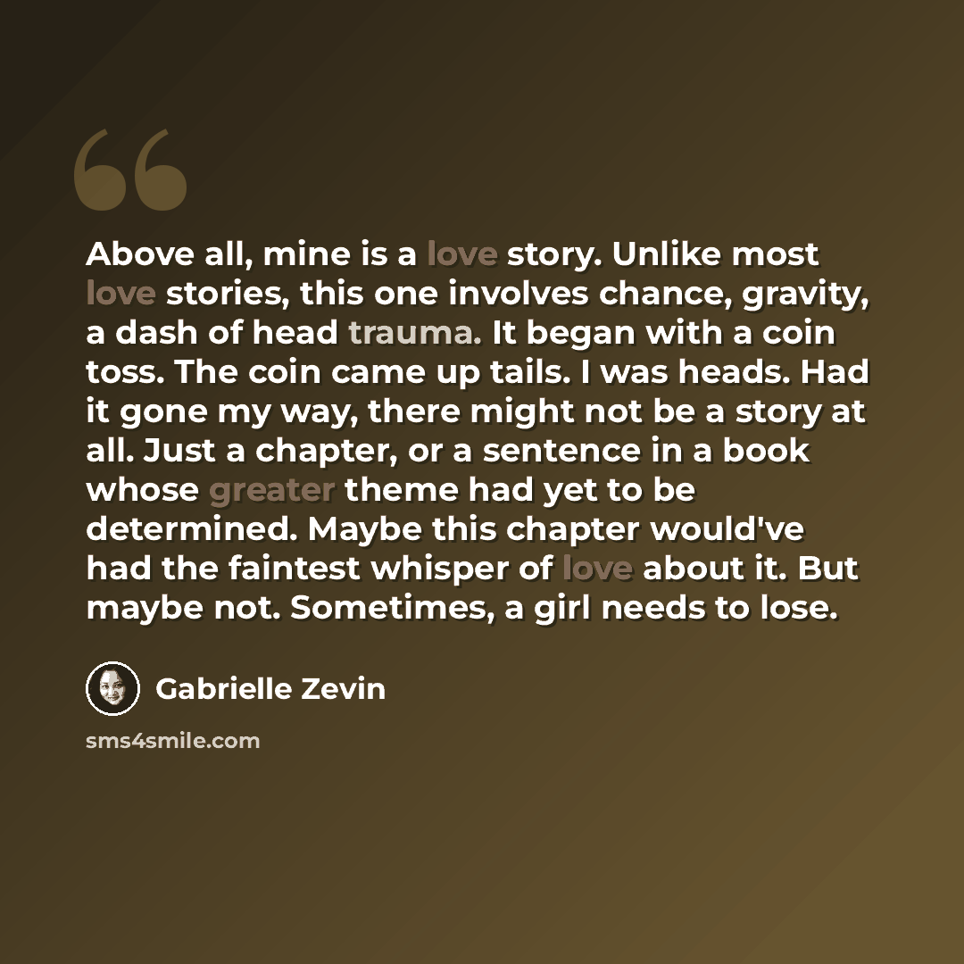 “Above all, mine is a love story. Unlike most love stories, this one involves chance, gravity, a dash of head trauma. It began with a coin toss. The coin came up tails. I was heads. Had it gone my way, there might not be a story at all. Just a chapter, or a sentence in a book whose greater theme…” quote by Gabrielle Zevin
