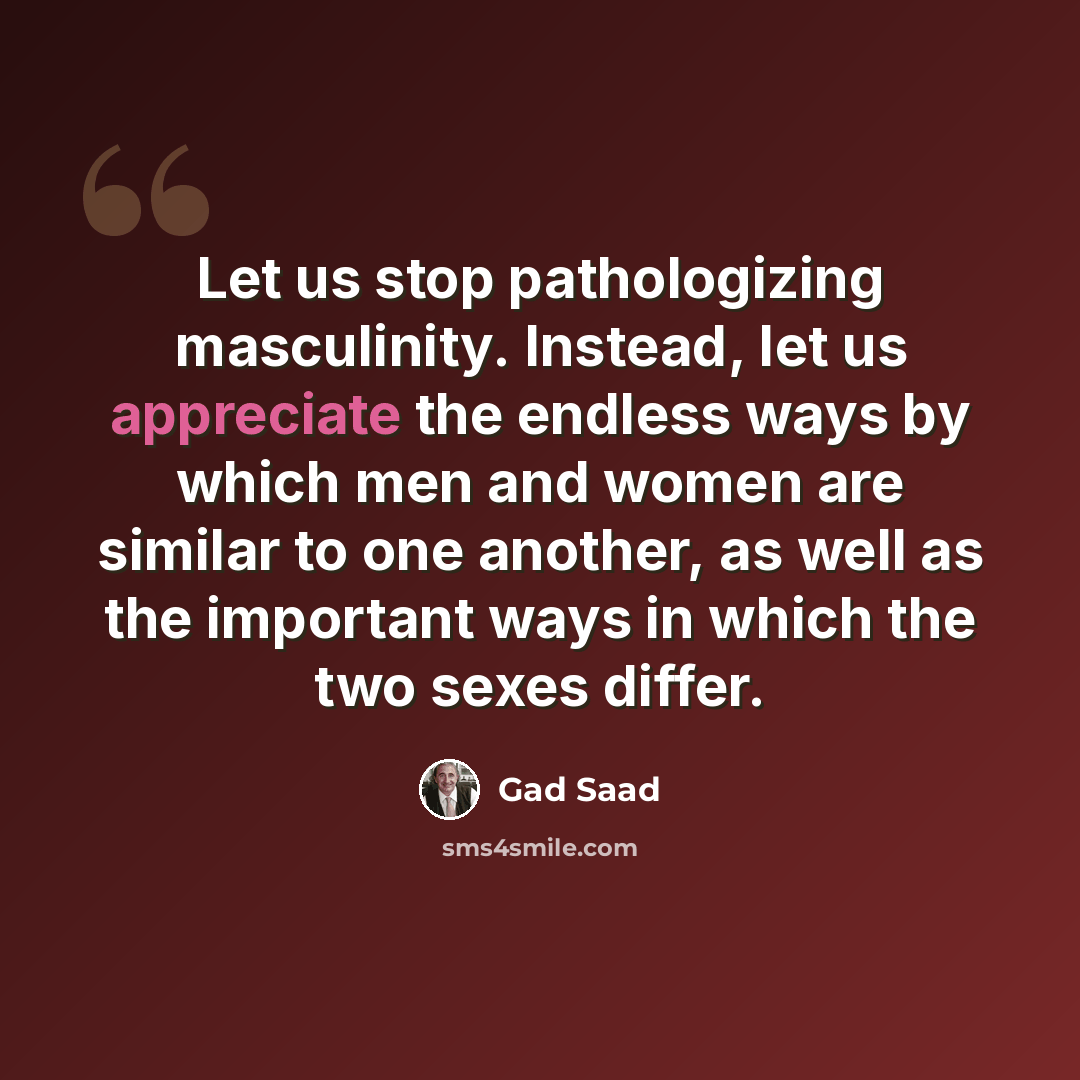 “Let us stop pathologizing masculinity. Instead, let us appreciate the endless ways by which men and women are similar to one another, as well as the important ways in which the two sexes differ.” quote by Gad Saad