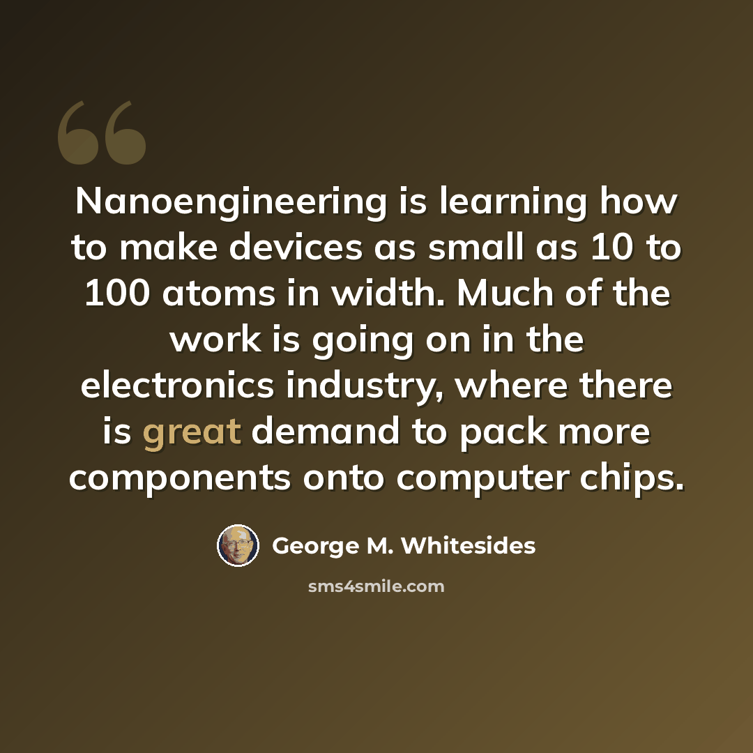 “Nanoengineering is learning how to make devices as small as 10 to 100 atoms in width. Much of the work is going on in the electronics industry, where there is great demand to pack more components onto computer chips.” quote by George M. Whitesides