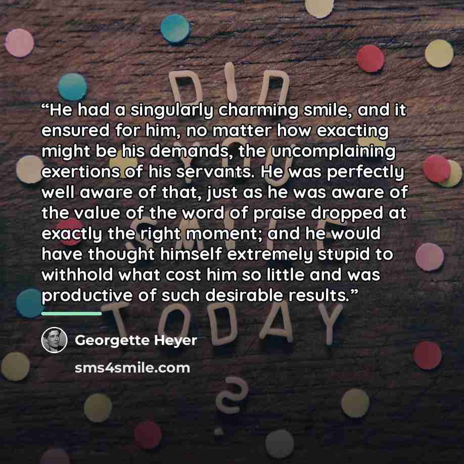 “He had a singularly charming smile, and it ensured for him, no matter how exacting might be his demands, the uncomplaining exertions of his servants. He was perfectly well aware of that, just as he was aware of the value of the word of praise dropped at exactly the right moment; and he would have…” quote by Georgette Heyer
