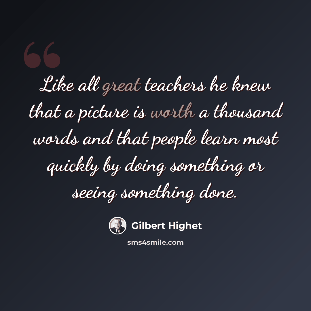 “Like all great teachers he knew that a picture is worth a thousand words and that people learn most quickly by doing something or seeing something done.” quote by Gilbert Highet