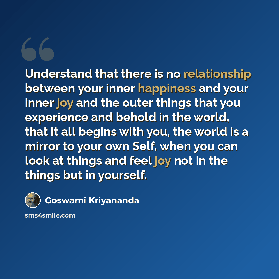“Understand that there is no relationship between your inner happiness and your inner joy and the outer things that you experience and behold in the world, that it all begins with you, the world is a mirror to your own Self, when you can look at things and feel joy not in the things but in yourself.” quote by Goswami Kriyananda
