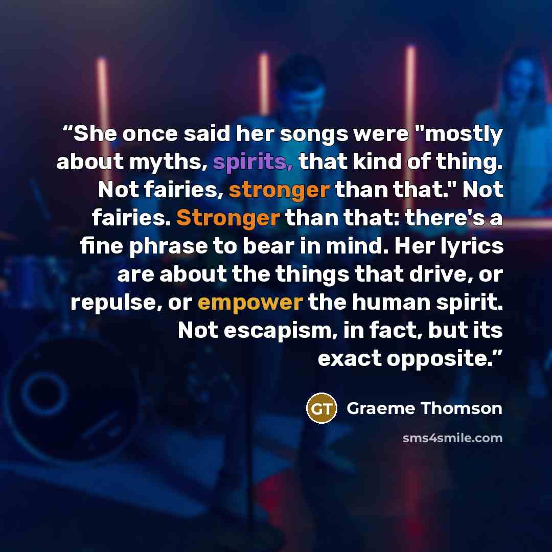 “She once said her songs were "mostly about myths, spirits, that kind of thing. Not fairies, stronger than that." Not fairies. Stronger than that: there's a fine phrase to bear in mind. Her lyrics are about the things that drive, or repulse, or empower the human spirit. Not escapism, in fact, but…” quote by Graeme Thomson