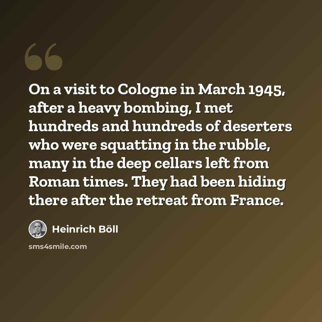 “On a visit to Cologne in March 1945, after a heavy bombing, I met hundreds and hundreds of deserters who were squatting in the rubble, many in the deep cellars left from Roman times. They had been hiding there after the retreat from France.” quote by Heinrich Boll