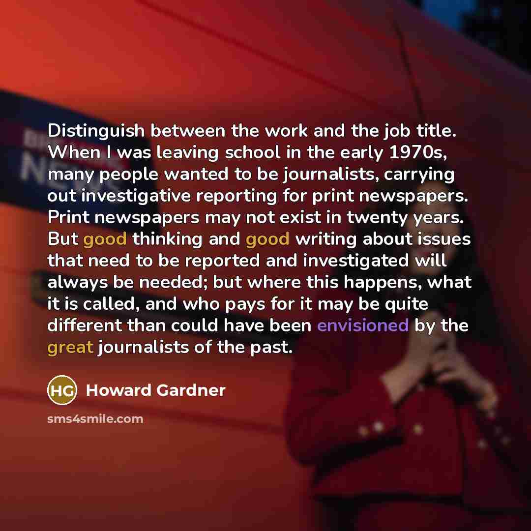 “Distinguish between the work and the job title. When I was leaving school in the early 1970s, many people wanted to be journalists, carrying out investigative reporting for print newspapers. Print newspapers may not exist in twenty years. But good thinking and good writing about issues that need…” quote by Howard Gardner