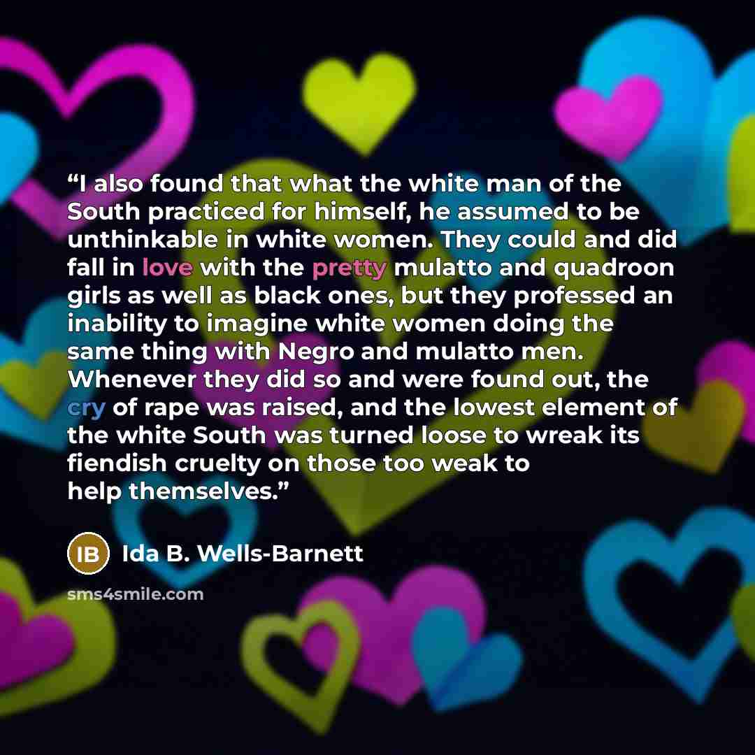“I also found that what the white man of the South practiced for himself, he assumed to be unthinkable in white women. They could and did fall in love with the pretty mulatto and quadroon girls as well as black ones, but they professed an inability to imagine white women doing the same thing with…” quote by Ida B. Wells-Barnett