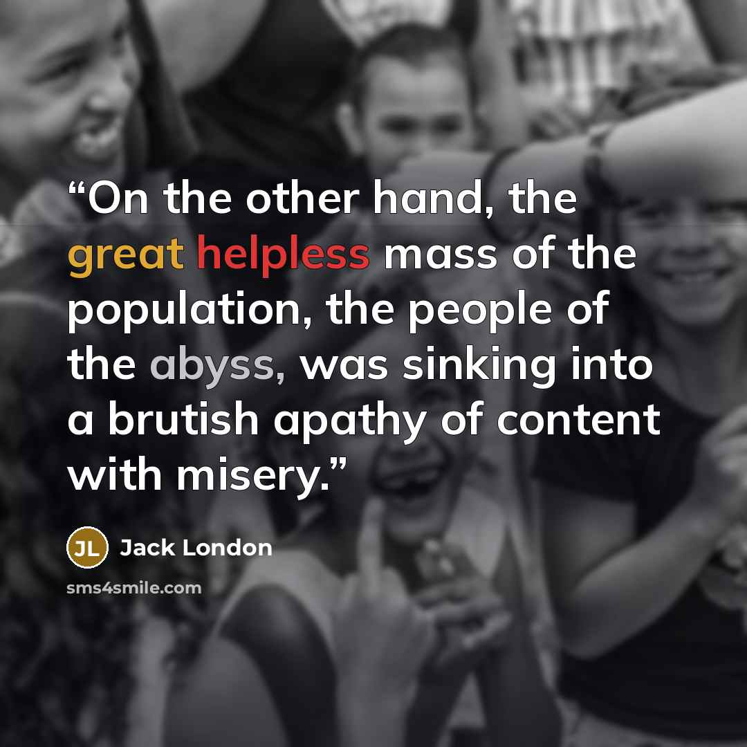 “On the other hand, the great helpless mass of the population, the people of the abyss, was sinking into a brutish apathy of content with misery.” quote by Jack London
