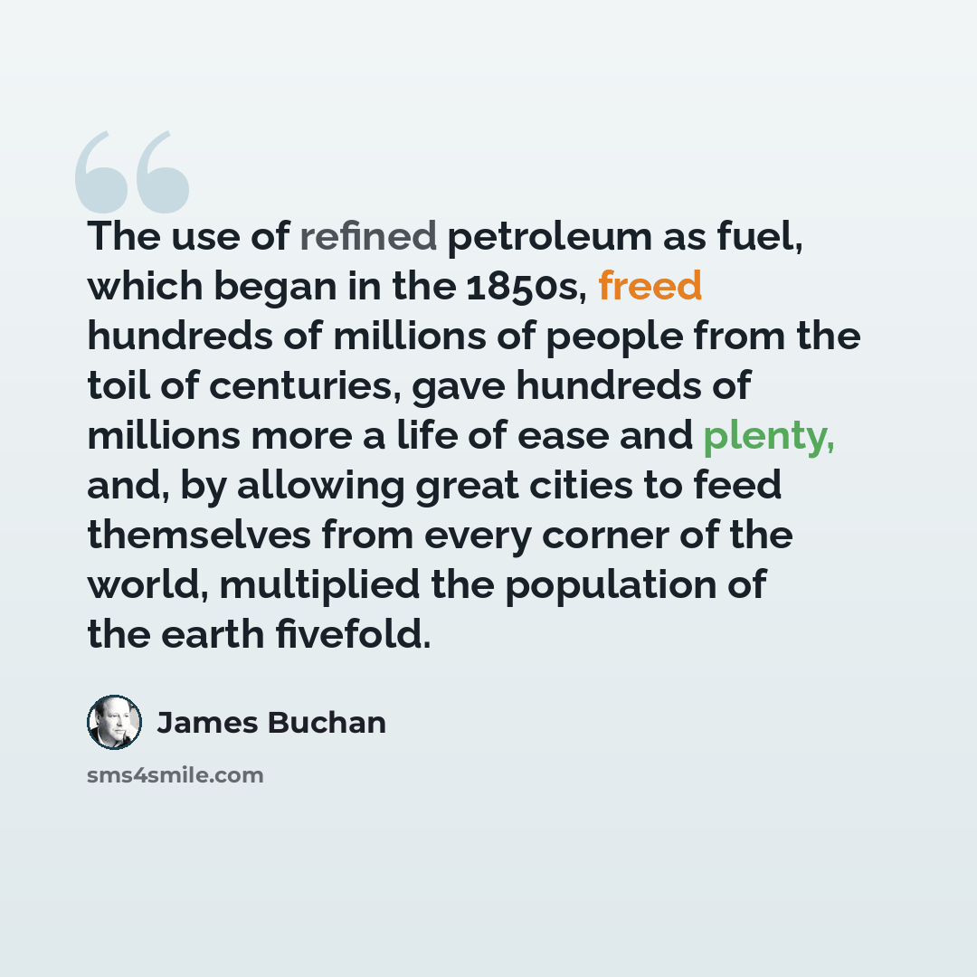 “The use of refined petroleum as fuel, which began in the 1850s, freed hundreds of millions of people from the toil of centuries, gave hundreds of millions more a life of ease and plenty, and, by allowing great cities to feed themselves from every corner of the world, multiplied the population of…” quote by James Buchan