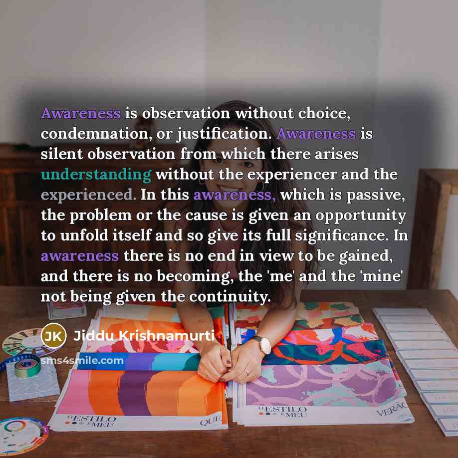 “Awareness is observation without choice, condemnation, or justification. Awareness is silent observation from which there arises understanding without the experiencer and the experienced. In this awareness, which is passive, the problem or the cause is given an opportunity to unfold itself and so…” quote by Jiddu Krishnamurti