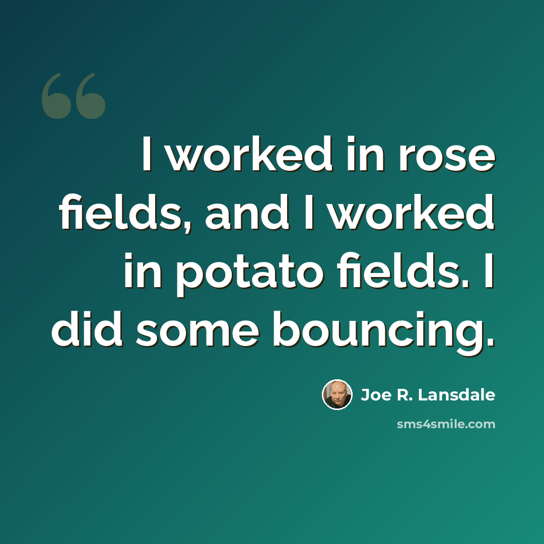 “I worked in rose fields, and I worked in potato fields. I did some bouncing.” quote by Joe R. Lansdale