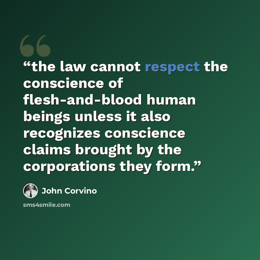 “the law cannot respect the conscience of flesh-and-blood human beings unless it also recognizes conscience claims brought by the corporations they form.” quote by John Corvino