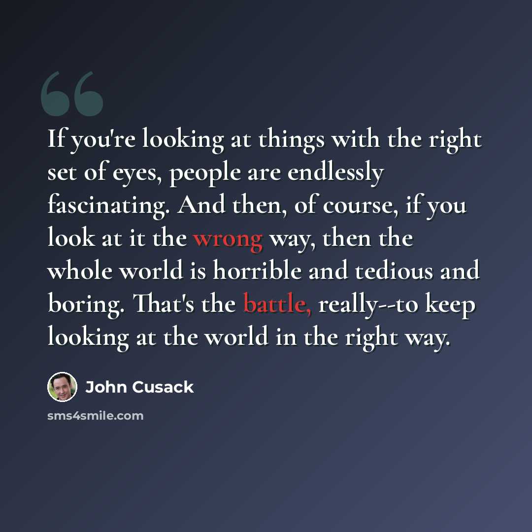 “If you're looking at things with the right set of eyes, people are endlessly fascinating. And then, of course, if you look at it the wrong way, then the whole world is horrible and tedious and boring. That's the battle, really--to keep looking at the world in the right way.” quote by John Cusack
