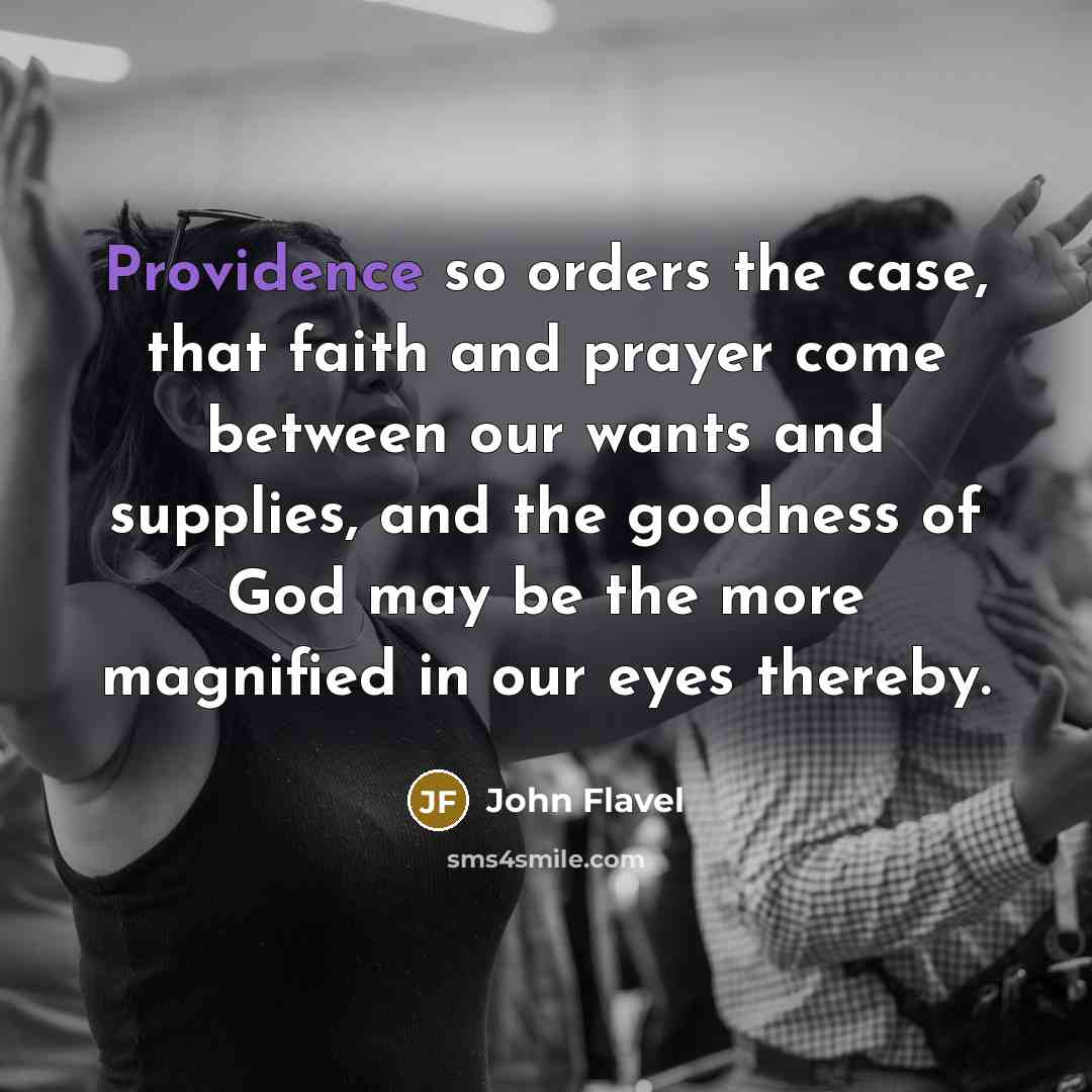 “Providence so orders the case, that faith and prayer come between our wants and supplies, and the goodness of God may be the more magnified in our eyes thereby.” quote by John Flavel