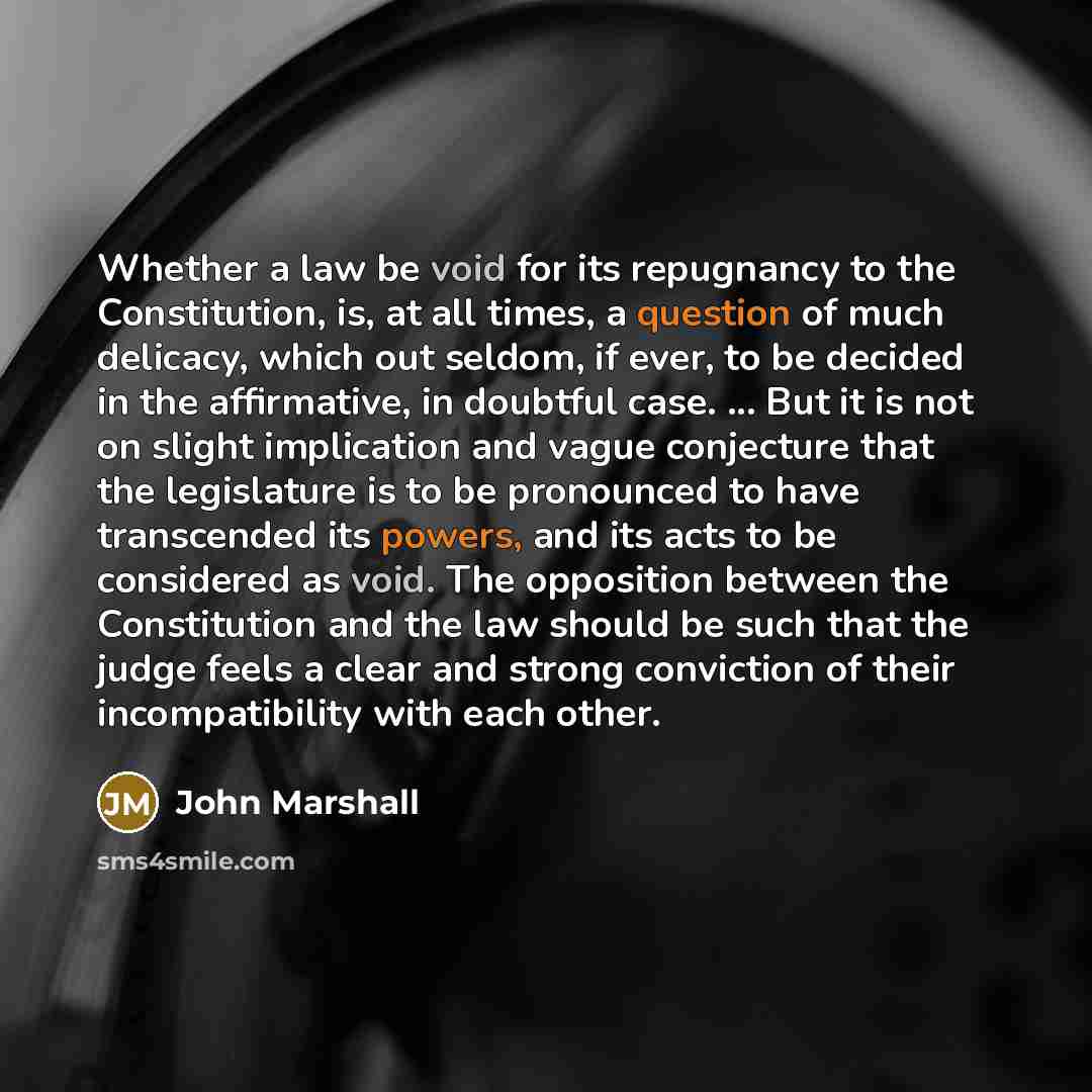 “Whether a law be void for its repugnancy to the Constitution, is, at all times, a question of much delicacy, which out seldom, if ever, to be decided in the affirmative, in doubtful case. ... But it is not on slight implication and vague conjecture that the legislature is to be pronounced to have…” quote by John Marshall