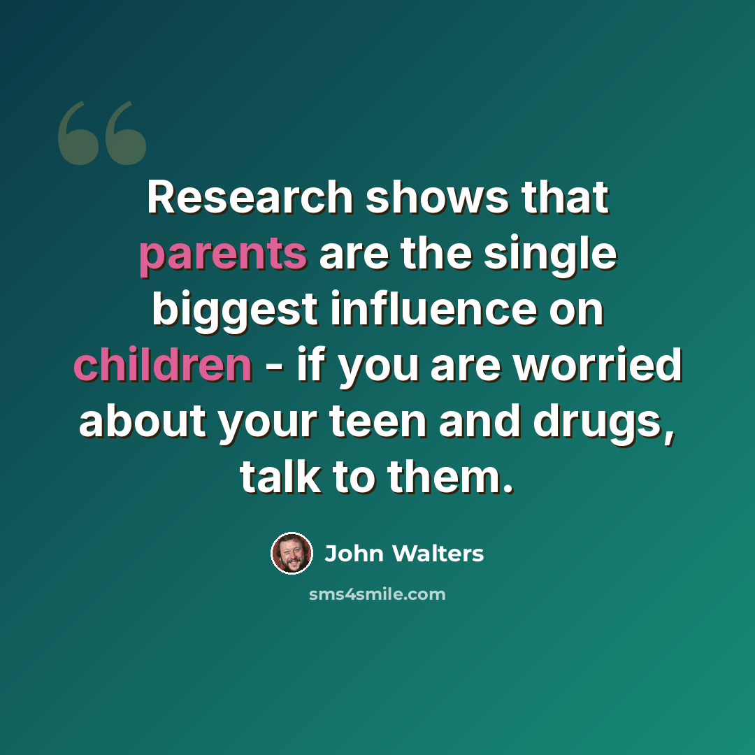 “Research shows that parents are the single biggest influence on children - if you are worried about your teen and drugs, talk to them.” quote by John Walters