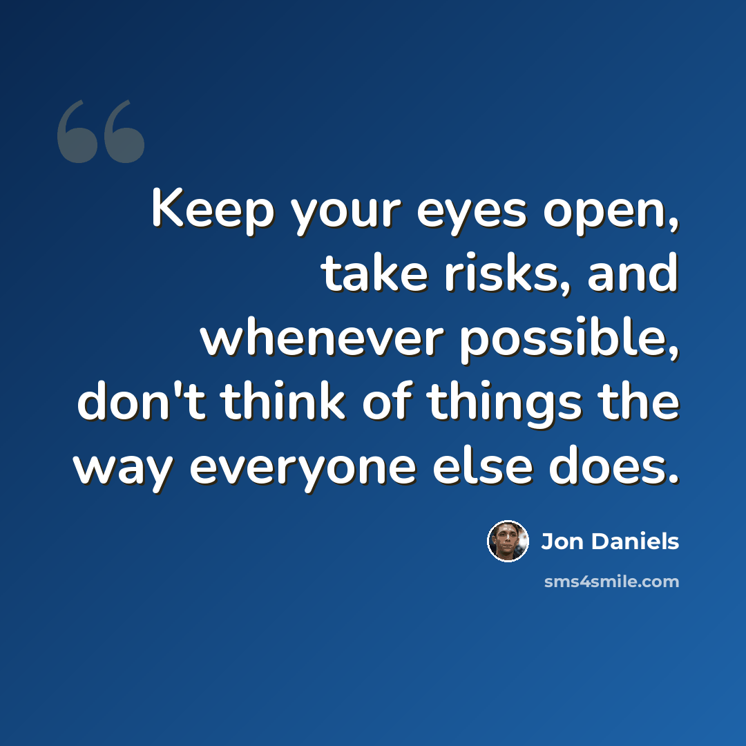 “Keep your eyes open, take risks, and whenever possible, don't think of things the way everyone else does.” quote by Jon Daniels